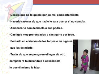 •Decirle que no lo quiere por su mal comportamiento.
•Hacerlo razonar de que nadie le va a querer si no cambia.
•Amenazarlo con decírselo a sus padres.
•Castigos muy prolongados o castigarlo por todo.
•Sentarlo en el rincón de los torpes o en lugares
que les de miedo.
•Tratar de que se ponga en el lugar de otro
compañero humillándole o aplicándole
lo que él mismo le hizo.
 