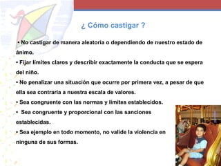 • No castigar de manera aleatoria o dependiendo de nuestro estado de
ánimo.
• Fijar límites claros y describir exactamente la conducta que se espera
del niño.
• No penalizar una situación que ocurre por primera vez, a pesar de que
ella sea contraria a nuestra escala de valores.
• Sea congruente con las normas y límites establecidos.
• Sea congruente y proporcional con las sanciones
establecidas.
• Sea ejemplo en todo momento, no valide la violencia en
ninguna de sus formas.
¿ Cómo castigar ?
 