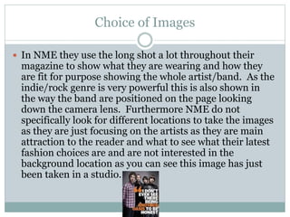Choice of Images
 In NME they use the long shot a lot throughout their
magazine to show what they are wearing and how they
are fit for purpose showing the whole artist/band. As the
indie/rock genre is very powerful this is also shown in
the way the band are positioned on the page looking
down the camera lens. Furthermore NME do not
specifically look for different locations to take the images
as they are just focusing on the artists as they are main
attraction to the reader and what to see what their latest
fashion choices are and are not interested in the
background location as you can see this image has just
been taken in a studio.
 
