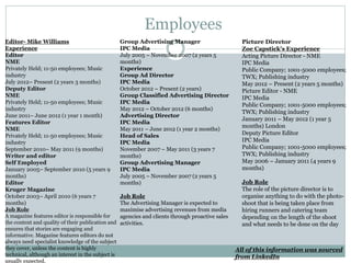 Employees
Editor- Mike Williams
Experience
Editor
NME
Privately Held; 11-50 employees; Music
industry
July 2012– Present (2 years 3 months)
Deputy Editor
NME
Privately Held; 11-50 employees; Music
industry
June 2011– June 2012 (1 year 1 month)
Features Editor
NME
Privately Held; 11-50 employees; Music
industry
September 2010– May 2011 (9 months)
Writer and editor
Self Employed
January 2005– September 2010 (5 years 9
months)
Editor
Kruger Magazine
October 2003– April 2010 (6 years 7
months)
Job Role
A magazine features editor is responsible for
the content and quality of their publication and
ensures that stories are engaging and
informative. Magazine features editors do not
always need specialist knowledge of the subject
they cover, unless the content is highly
technical, although an interest in the subject is
usually expected.
Picture Director
Zoe Capstick's Experience
Acting Picture Director - NME
IPC Media
Public Company; 1001-5000 employees;
TWX; Publishing industry
May 2012 – Present (2 years 5 months)
Picture Editor - NME
IPC Media
Public Company; 1001-5000 employees;
TWX; Publishing industry
January 2011 – May 2012 (1 year 5
months) London
Deputy Picture Editor
IPC Media
Public Company; 1001-5000 employees;
TWX; Publishing industry
May 2006 – January 2011 (4 years 9
months)
Job Role
The role of the picture director is to
organise anything to do with the photo-
shoot that is being taken place from
hiring runners and catering team
depending on the length of the shoot
and what needs to be done on the day
All of this information was sourced
from LinkedIn
Group Advertising Manager
IPC Media
July 2005 – November 2007 (2 years 5
months)
Experience
Group Ad Director
IPC Media
October 2012 – Present (2 years)
Group Classified Advertising Director
IPC Media
May 2012 – October 2012 (6 months)
Advertising Director
IPC Media
May 2011 – June 2012 (1 year 2 months)
Head of Sales
IPC Media
November 2007 – May 2011 (3 years 7
months)
Group Advertising Manager
IPC Media
July 2005 – November 2007 (2 years 5
months)
Job Role
The Advertising Manager is expected to
maximise advertising revenues from media
agencies and clients through proactive sales
activities.
 