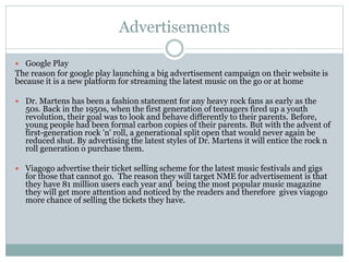 Advertisements
 Google Play
The reason for google play launching a big advertisement campaign on their website is
because it is a new platform for streaming the latest music on the go or at home
 Dr. Martens has been a fashion statement for any heavy rock fans as early as the
50s. Back in the 1950s, when the first generation of teenagers fired up a youth
revolution, their goal was to look and behave differently to their parents. Before,
young people had been formal carbon copies of their parents. But with the advent of
first-generation rock 'n' roll, a generational split open that would never again be
reduced shut. By advertising the latest styles of Dr. Martens it will entice the rock n
roll generation o purchase them.
 Viagogo advertise their ticket selling scheme for the latest music festivals and gigs
for those that cannot go. The reason they will target NME for advertisement is that
they have 81 million users each year and being the most popular music magazine
they will get more attention and noticed by the readers and therefore gives viagogo
more chance of selling the tickets they have.
 