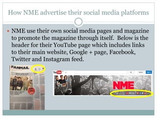 How NME advertise their social media platforms
 NME use their own social media pages and magazine
to promote the magazine through itself. Below is the
header for their YouTube page which includes links
to their main website, Google + page, Facebook,
Twitter and Instagram feed.
 