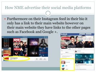 How NME advertise their social media platforms
 Furthermore on their Instagram feed in their bio it
only has a link to their main website however on
their main website they have links to the other pages
such as Facebook and Google +.
 