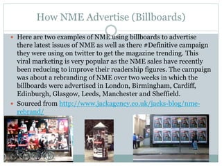 How NME Advertise (Billboards)
 Here are two examples of NME using billboards to advertise
there latest issues of NME as well as there #Definitive campaign
they were using on twitter to get the magazine trending. This
viral marketing is very popular as the NME sales have recently
been reducing to improve their readership figures. The campaign
was about a rebranding of NME over two weeks in which the
billboards were advertised in London, Birmingham, Cardiff,
Edinburgh, Glasgow, Leeds, Manchester and Sheffield.
 Sourced from http://www.jackagency.co.uk/jacks-blog/nme-
rebrand/
 