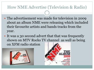 How NME Advertise (Television & Radio)
 The advertisement was made for television in 2009
about an album NME were releasing which included
their favourite artists and bands tracks from the
year.
 It was a 30 second advert that that was frequently
shown on MTV Rocks TV channel as well as being
on XFM radio station
 