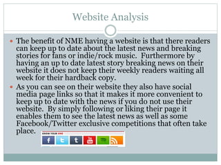 Website Analysis
 The benefit of NME having a website is that there readers
can keep up to date about the latest news and breaking
stories for fans or indie/rock music. Furthermore by
having an up to date latest story breaking news on their
website it does not keep their weekly readers waiting all
week for their hardback copy.
 As you can see on their website they also have social
media page links so that it makes it more convenient to
keep up to date with the news if you do not use their
website. By simply following or liking their page it
enables them to see the latest news as well as some
Facebook/Twitter exclusive competitions that often take
place.
 