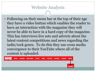 Website Analysis
 Following on their menu bar at the top of their age
they have a video button which enables the reader to
have an interaction with the magazine they will
never be able to have in a hard copy of the magazine.
This has interviews live sets and adverts about the
latest content competitions and news regarding the
indie/rock genre. To do this they use cross media
convergence to their YouTube where all of the
content is uploaded.
 