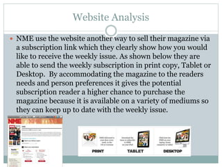 Website Analysis
 NME use the website another way to sell their magazine via
a subscription link which they clearly show how you would
like to receive the weekly issue. As shown below they are
able to send the weekly subscription in print copy, Tablet or
Desktop. By accommodating the magazine to the readers
needs and person preferences it gives the potential
subscription reader a higher chance to purchase the
magazine because it is available on a variety of mediums so
they can keep up to date with the weekly issue.
 
