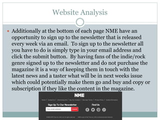 Website Analysis
 Additionally at the bottom of each page NME have an
opportunity to sign up to the newsletter that is released
every week via an email. To sign up to the newsletter all
you have to do is simply type in your email address and
click the submit button. By having fans of the indie/rock
genre signed up to the newsletter and do not purchase the
magazine it is a way of keeping them in touch with the
latest news and a taster what will be in next weeks issue
which could potentially make them go and buy and copy or
subscription if they like the content in the magazine.
 