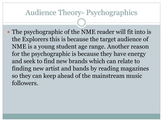 Audience Theory- Psychographics
 The psychographic of the NME reader will fit into is
the Explorers this is because the target audience of
NME is a young student age range. Another reason
for the psychographic is because they have energy
and seek to find new brands which can relate to
finding new artist and bands by reading magazines
so they can keep ahead of the mainstream music
followers.
 