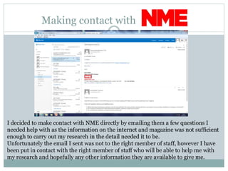 Making contact with
I decided to make contact with NME directly by emailing them a few questions I
needed help with as the information on the internet and magazine was not sufficient
enough to carry out my research in the detail needed it to be.
Unfortunately the email I sent was not to the right member of staff, however I have
been put in contact with the right member of staff who will be able to help me with
my research and hopefully any other information they are available to give me.
 
