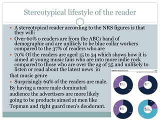 Stereotypical lifestyle of the reader
 A stereotypical reader according to the NRS figures is that
they will:
 Over 60% o readers are from the ABC1 band of
demographic and are unlikely to be blue collar workers
compared to the 37% of readers who are
 70% Of the readers are aged 15 to 34 which shows how it is
aimed at young music fans who are into more indie rock
compared to those who are over the ag of 35 and unlikely to
listen or read about the latest news in
that music genre
 Surprisingly 69% of the readers are male.
By having a more male dominated
audience the advertisers are more likely
going to be products aimed at men like
Topman and right guard men's deodorant.
 