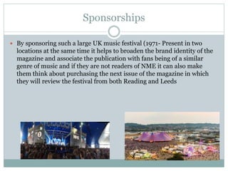 Sponsorships
 By sponsoring such a large UK music festival (1971- Present in two
locations at the same time it helps to broaden the brand identity of the
magazine and associate the publication with fans being of a similar
genre of music and if they are not readers of NME it can also make
them think about purchasing the next issue of the magazine in which
they will review the festival from both Reading and Leeds
 