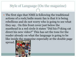 Style of Language (On the magazine)
 The first sign that NME is following the traditional
actions of a rock/indie music fan is that it is being
rebellious and do not worry who is going to see what
they say. On this front cover just below the
masthead in a red circle it states “Did his f*cking cat
direct his new video?” This has set the tone for the
reader already on what the language is going to be
like inside the magazine especially at the double page
spread.
 