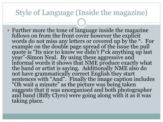 Style of Language (Inside the magazine)
 Further more the tone of language inside the magazine
follows on from the front cover however the explicit
words do not miss any letters or covered up by the *. For
example on the double page spread of the issue the pull
quote is “Its nice to know we didn’t f*ck anything up last
year”-Simon Neal. By using these aggressive and
informal words it shows that NME produce exactly what
the band or artist is saying. Additionally NME also do
not have grammatically correct English they start
sentences with “And”. Finally the image caption includes
“Oh wait a minute” as the picture was being taken
suggests that it was unorganised and both photographer
and band (Biffy Clyro) were going along with it as it was
taking place.
 