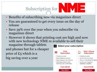 Subscription for
 Benefits of subscribing now via magazines direct
 You are guaranteed to get every issue on the day of
release
 Save 39% over the year when you subscribe via
magazines direct
 However it shows that printing cost are high and now
with new technology NME re available to sell their
magazine through tablets
and phones but for a cheaper
price of £5 which is a
big saving over a year
 