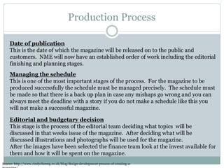 Production Process
Source: http://www.cindycheung.co.uk/blog/design-development-process-of-creating-a-
Date of publication
This is the date of which the magazine will be released on to the public and
customers. NME will now have an established order of work including the editorial
finishing and planning stages.
Managing the schedule
This is one of the most important stages of the process. For the magazine to be
produced successfully the schedule must be managed precisely. The schedule must
be made so that there is a back up plan in case any mishaps go wrong and you can
always meet the deadline with a story if you do not make a schedule like this you
will not make a successful magazine.
Editorial and budgetary decision
This stage is the process of the editorial team deciding what topics will be
discussed in that weeks issue of the magazine. After deciding what will be
discussed illustrations and photographs will be used for the magazine.
After the images have been selected the finance team look at the invest available for
them and how it will be spent on the magazine.
 