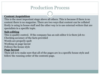 Production Process
Content Acquisition
This is the most important stage above all others. This is because if there is no
content there is no magazine. There are two ways that content can be collated
firstly is using in house staff and the other way is to use external writers that are
specialists in a specific topic.
Sub-editing
This is quality control. If the company has an sub editor it is there job to:
Checking accuracy of the facts provided
Words are properly spelt
Working on page layout
Follows the house style
Page layout
Their job is to make sure that all of the pages are in a specific house style and
follow the running order of the contents page.
 