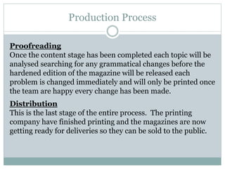 Production Process
Proofreading
Once the content stage has been completed each topic will be
analysed searching for any grammatical changes before the
hardened edition of the magazine will be released each
problem is changed immediately and will only be printed once
the team are happy every change has been made.
Distribution
This is the last stage of the entire process. The printing
company have finished printing and the magazines are now
getting ready for deliveries so they can be sold to the public.
 