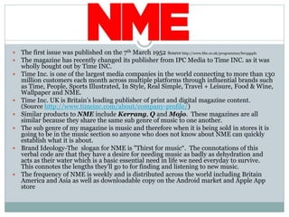  The first issue was published on the 7th March 1952 Source http://www.bbc.co.uk/programmes/b01pgqdx
 The magazine has recently changed its publisher from IPC Media to Time INC. as it was
wholly bought out by Time INC.
 Time Inc. is one of the largest media companies in the world connecting to more than 130
million customers each month across multiple platforms through influential brands such
as Time, People, Sports Illustrated, In Style, Real Simple, Travel + Leisure, Food & Wine,
Wallpaper and NME.
 Time Inc. UK is Britain’s leading publisher of print and digital magazine content.
(Source http://www.timeinc.com/about/company-profile/)
 Similar products to NME include Kerrang, Q and Mojo. These magazines are all
similar because they share the same sub genre of music to one another.
 The sub genre of my magazine is music and therefore when it is being sold in stores it is
going to be in the music section so anyone who does not know about NME can quickly
establish what it is about.
 Brand Ideology-The slogan for NME is "Thirst for music“. The connotations of this
verbal code are that they have a desire for needing music as badly as dehydration and
acts as their water which is a basic essential need in life we need everyday to survive.
This connotes the lengths they’ll go to for finding and listening to new music.
 The frequency of NME is weekly and is distributed across the world including Britain
America and Asia as well as downloadable copy on the Android market and Apple App
store
 