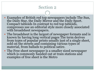 Section 2
 Examples of British red top newspapers include The Sun,
the Daily Star, the Daily Mirror and the Daily Sport.
Compact tabloids In contrast to red top tabloids,
compresses use an editorial style more closely associated
with broadsheet newspapers.
 The broadsheet is the largest of newspaper formats and is
known by having long vertical pages The term derives
from types of popular prints usually just of a single sheet,
sold on the streets and containing various types of
material, from ballads to political satire.
 The Free sheet newspaper is a smaller sized newspaper
which is commonly handed out at train stations and
examples of free sheet is the Metro
 