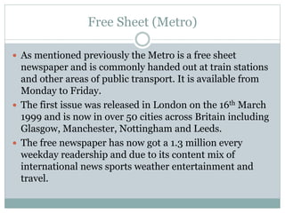 Free Sheet (Metro)
 As mentioned previously the Metro is a free sheet
newspaper and is commonly handed out at train stations
and other areas of public transport. It is available from
Monday to Friday.
 The first issue was released in London on the 16th March
1999 and is now in over 50 cities across Britain including
Glasgow, Manchester, Nottingham and Leeds.
 The free newspaper has now got a 1.3 million every
weekday readership and due to its content mix of
international news sports weather entertainment and
travel.
 