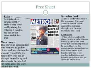Free Sheet
Price
As this is a free
newspaper they
make it very clear
and by doing this
(Placing it inside a
red box in the
masthead) it is a
USP
Lead Story
With a lot of news about the
phone hacking scandal it is now
making google phone users
aware that they could potential
be hacked however this
connotes to the reader that they
must follow up this main
headline and read to see
whether it effects them and
how the Metro have found out
about the information
Secondary Lead
As this is the London issue of
the newspaper it is about
Arsenals football match
against the European
champions at the time
Barcelona and Messi
Main Image
This shows an innocent lady
who went out to get her
dinner and was shot on the
way and connotes to the
reader how lives can be
changed immediately and
also attracts them to find
out more about the story
behind the attack.
 