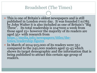 Broadsheet (The Times)
 This is one of Britain's oldest newspapers and is still
published in London every day. It was founded I n1785
by John Walter it is also included as one of Britain's “Big
Three”. Its total readership is 1047000 a week from
those aged 15+ however the majority of its readers are
aged 35+ with research from
https://media.info/newspapers/titles/the-
times/readership-figures
 In March of 2014 913,000 of its readers were 35+
compared to the 242,000 readers aged 15-43 which
shows its target demographic and the information that is
being published to attract this certain age group of
readers.
 
