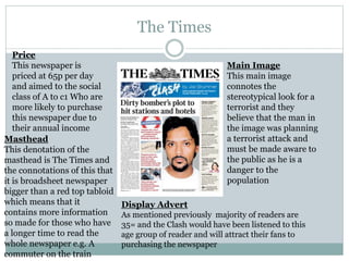 The Times
Price
This newspaper is
priced at 65p per day
and aimed to the social
class of A to c1 Who are
more likely to purchase
this newspaper due to
their annual income
Masthead
This denotation of the
masthead is The Times and
the connotations of this that
it is broadsheet newspaper
bigger than a red top tabloid
which means that it
contains more information
so made for those who have
a longer time to read the
whole newspaper e.g. A
commuter on the train
Main Image
This main image
connotes the
stereotypical look for a
terrorist and they
believe that the man in
the image was planning
a terrorist attack and
must be made aware to
the public as he is a
danger to the
population
Display Advert
As mentioned previously majority of readers are
35= and the Clash would have been listened to this
age group of reader and will attract their fans to
purchasing the newspaper
 