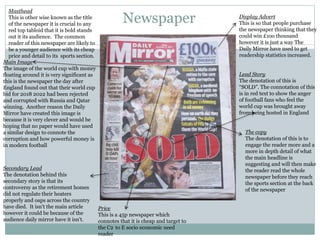 Newspaper Display Advert
This is so that people purchase
the newspaper thinking that they
could win £1oo thousand
however it is just a way The
Daily Mirror have used to get
readership statistics increased.
Main Image
The image of the world cup with money
floating around it is very significant as
this is the newspaper the day after
England found out that their world cup
bid for 2018 2022 had been rejected
and corrupted with Russia and Qatar
winning. Another reason the Daily
Mirror have created this image is
because it is very clever and would be
hoping that no paper would have used
a similar design to connote the
corruption and how powerful money is
in modern football
Secondary Lead
The denotation behind this
secondary story is that its
controversy as the retirement homes
did not regulate their heaters
properly and oaps across the country
have died. It isn't the main article
however it could be because of the
audience daily mirror have it isn't.
Masthead
This is other wise known as the title
of the newspaper it is crucial to any
red top tabloid that it is bold stands
out it its audience. The common
reader of this newspaper are likely to
be a younger audience with its cheap
price and detail to its sports section.
Lead Story
The denotation of this is
“SOLD”. The connotation of this
is in red text to show the anger
of football fans who feel the
world cup was brought away
from being hosted in England
Price
This is a 45p newspaper which
connotes that it is cheap and target to
the C2 to E socio economic need
reader
The copy
The denotation of this is to
engage the reader more and a
more in depth detail of what
the main headline is
suggesting and will then make
the reader read the whole
newspaper before they reach
the sports section at the back
of the newspaper
 