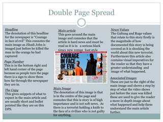 Double Page Spread
Headline
The denotation of this headline
for the newspaper is “Courage
in face of evil” This connotes the
main image as Jihadi John is
imaged just before he killed the
man in the orange he had
captured
Page Number
This is in the bottom right and
left hand corner of the page
because as people turn the page
there is a sign to show them
how far through the newspaper
they are in.
The Copy
This gives snippets of what to
expect in the main article and
are usually short and bullet
pointed like they are on this
DPS.
Main Image
The denotation of this image is that
is in the centre of the page and
connotes that this is story is of high
importance and is not soft news. As
there is a terrorist holding a knife to
the face of a civilian who is not guilty
for anything.
Associated Images
These are just to the right of the
main image and shows a step by
step of what the video shows
just before the man was killed
these are used to give the reader
a more in depth image about
what happened and help them
understand the main article
further.
Main article
This goes around the main
image and connotes that the
article is hard news and must be
read as it is in a serious black
times new roman font style
News Values
The Galtung and Ruge values
that relate to this story firstly is
the magnitude of how
documented this story is being
covered as it is shocking the
world about this new terrorist.
Furthermore this article also
contains visual imperatives for
the reader so that they have a
greater understanding and
image of what happened.
 