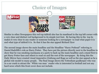Choice of Images
Similar to other Newspapers this red top tabloid also has its masthead in the top left corner with
a very clear and distinct red background to its simple text font. By having this in the top its
makes it very clear to any reader or someone looking for a newspaper to read what paper it is
and what type of tabloid it is. So that it has the star appeal Richard Dyer
The second image shows the main headline and the Headline “Harry Pothead” referring to
Daniel Radcliffe's role as Harry Potter. They have put the picture directly next to the headline to
show that he was smoking marijuana at a party to back up the main headline and a stand first to
get Harry Potter fans and others to read on and the rest of the newspaper. By doing this the
Daily Mirror have created visual imperative (Galtung and Ruge as well as the star appeal as he a
global role model to many people. The final Image shows the Tottenham goalkeeper who was
in a car crash to attract the `White van man` reader who is interested in football and not any
hard news which this front cover does not include.
 