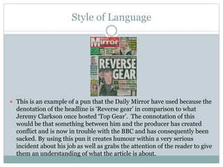 Style of Language
 This is an example of a pun that the Daily Mirror have used because the
denotation of the headline is ‘Reverse gear’ in comparison to what
Jeremy Clarkson once hosted ‘Top Gear’. The connotation of this
would be that something between him and the producer has created
conflict and is now in trouble with the BBC and has consequently been
sacked. By using this pun it creates humour within a very serious
incident about his job as well as grabs the attention of the reader to give
them an understanding of what the article is about.
 