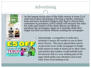 Advertising
 As the largest social class of the Daily mirror is from C2-E
Asda have taken advantage of having a similar customer
base and have included a fathers day deal to attract their
customers to purchase a DVD which will increase the sales
for Asda and readers of the Daily Mirror are likely to
purchase the newspaper again as it includes deals they
might not find out about without reading the newspaper
• Interestingly a competitor to Asda have
included a money off voucher to use in their
store (Tesco). They have placed their advert
on the front cover of the newspaper in bright
bold colours to make it stand out to other news
and articles that readers would initially look
for however this is a very striking part of the
page which grabs your attention and is just
what Tesco were looking to do.
 