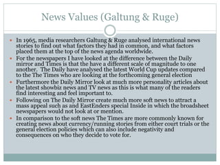 News Values (Galtung & Ruge)
 In 1965, media researchers Galtung & Ruge analysed international news
stories to find out what factors they had in common, and what factors
placed them at the top of the news agenda worldwide.
 For the newspapers I have looked at the difference between the Daily
mirror and Times is that the have a different scale of magnitude to one
another. The Daily have analysed the latest World Cup updates compared
to the The Times who are looking at the forthcoming general election
 Furthermore the Daily Mirror look at much more personality articles about
the latest showbiz news and TV news as this is what many of the readers
find interesting and feel important to.
 Following on The Daily Mirror create much more soft news to attract a
mass appeal such as and EastEnders special Inside in which the broadsheet
newspapers would not look at or mention.
 In comparison to the soft news The Times are more commonly known for
creating news about currency/running stories from either court trials or the
general election policies which can also include negativity and
consequences on who they decide to vote for.
 