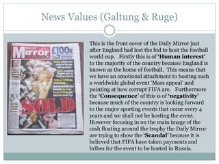 News Values (Galtung & Ruge)
This is the front cover of the Daily Mirror just
after England had lost the bid to host the football
world cup. Firstly this is of ‘Human interest’
to the majority of the country because England is
known as the home of football. This means that
we have an emotional attachment to hosting such
a worldwide global event ‘Mass appeal’ and
pointing at how corrupt FIFA are. Furthermore
the ‘Consequence’ of this is of ‘negativity’
because much of the country is looking forward
to the major sporting events that occur every 4
years and we shall not be hosting the event.
However focusing in on the main image of the
cash floating around the trophy the Daily Mirror
are trying to show the ‘Scandal’ because it is
believed that FIFA have taken payments and
bribes for the event to be hosted in Russia.
 