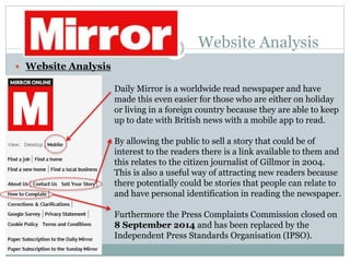 Website Analysis
 Website Analysis
Daily Mirror is a worldwide read newspaper and have
made this even easier for those who are either on holiday
or living in a foreign country because they are able to keep
up to date with British news with a mobile app to read.
By allowing the public to sell a story that could be of
interest to the readers there is a link available to them and
this relates to the citizen journalist of Gillmor in 2004.
This is also a useful way of attracting new readers because
there potentially could be stories that people can relate to
and have personal identification in reading the newspaper.
Furthermore the Press Complaints Commission closed on
8 September 2014 and has been replaced by the
Independent Press Standards Organisation (IPSO).
 