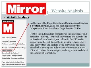 Website Analysis
 Website Analysis
Furthermore the Press Complaints Commission closed on
8 September 2014 and has been replaced by the
Independent Press Standards Organisation (IPSO).
IPSO is the independent controller of the newspaper and
magazine industry. They look to promote and sustain the
professional standards of journalism in the UK, and to
support members of the public in seeking redress where
they believe that the Editors' Code of Practice has been
breached. Also they are able to consider concerns about
editorial content in newspapers and magazines, and about
the conduct of journalists.
 