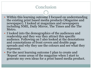 Conclusion
 Within this learning outcome I focused on understanding
the existing print based media products (Magazine and
newspaper). I looked at magazines and newspapers
including NME, Daily Mirror, The Times and the The
Metro.
 I looked into the demographics of the audiences and
readership and they way they attract this specific
audience. Following on I also looked at the denotations
and connotations of front covers and double page
spreads and why they use the colours and see what they
represent.
 For the next learning outcome I plan to create and
‘Repeat’ some areas of the magazine when I start to
generate my own ideas for a print based media product.
 