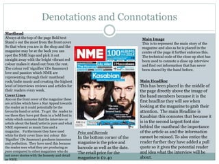 Denotations and Connotations
Main Image
This is to represent the main story of the
magazine and also as he is placed in the
centre of the page it further enforces this.
The technical code of the close up shot has
been used to connote a close up interview
and find out information that has never
been shared by the band before.
Masthead
Always at the top of the page Bold text
Stand s out the most from the front cover
So that when you are in the shop and the
magazine may be at the back you can
spot the NME logo and pick it out
straight away with the bright vibrant red
colour makes it stand out from the rest.
The colour red ‘signifies’ (De Saussure)
love and passion which NME are
representing through their masthead
rock/indie music and creating the highest
level of interviews reviews and articles for
their readers every week.
Price and Barcode
In the bottom corner of the
magazine is the price and
barcode as well as the date.
The retail price for the
magazine is £2.40
Main Headline
This has been placed in the middle of
the page directly above the image of
the band members because it is the
first headline they will see when
looking at the magazine to grab their
attention. The main Headline is
Kasabian this connotes that because it
is in the second largest font size
behind the masthead the importance
of the article as and the information
cannot be missed. To also entice the
reader further they have added a pull
quote so it gives the potential reader
and idea what the interview will be
about.
Cover Lines
Also on the front cover of the magazine these
are articles which have a Star Appeal towards
the reader as it could potentially be the
favourite band or artist. To get the reader to
see these they have put them in a bold font in
white which connotes that the interview or
article about the band/artist is pure and what
NME represent as music fans and a
magazine. Furthermore they have used
white for their cover lines text colour this
‘Signifies’ (De Saussure) goodness innocence
and perfection. They have used this because
the reader sees what they are producing as
pure compared to other magazines who do
not cover stories with the honesty and detail
as NME.
 
