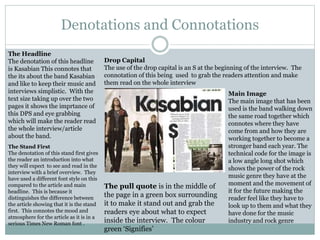 Denotations and Connotations
The pull quote is in the middle of
the page in a green box surrounding
it to make it stand out and grab the
readers eye about what to expect
inside the interview. The colour
green ‘Signifies’
The Headline
The denotation of this headline
is Kasabian This connotes that
the its about the band Kasabian
and like to keep their music and
interviews simplistic. With the
text size taking up over the two
pages it shows the imprtance of
this DPS and eye grabbing
which will make the reader read
the whole interview/article
about the band.
The Stand First
The denotation of this stand first gives
the reader an introduction into what
they will expect to see and read in the
interview with a brief overview. They
have used a different font style on this
compared to the article and main
headline. This is because it
distinguishes the difference between
the article showing that it is the stand
first. This connotes the mood and
atmosphere for the article as it is in a
serious Times New Roman font .
Main Image
The main image that has been
used is the band walking down
the same road together which
connotes where they have
come from and how they are
working together to become a
stronger band each year. The
technical code for the image is
a low angle long shot which
shows the power of the rock
music genre they have at the
moment and the movement of
it for the future making the
reader feel like they have to
look up to them and what they
have done for the music
industry and rock genre
Drop Capital
The use of the drop capital is an S at the beginning of the interview. The
connotation of this being used to grab the readers attention and make
them read on the whole interview
 