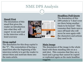 NME DPS Analysis
Headline/Pull Quote
The denotation of this
DPS article is “I don’t ever
see there being another
Oasis to be honest” This
connotes that Oasis were a
once off band who will
never be seen again with
the characters and actions
they used to do.
Drop capital
The denotation for this drop capital is
the “T”. The connotation of having a
stand first after the beginning of the
interview/article is to get the reader to
attract them and motivate them into
the main article.
Main Image
The denotation of the image is the whole
band with them standing side on as a
mid shot. This connotes that they are a
band and a group that cannot be copied
or replicated again as the main headline
suggests
Stand First
The denotation of this
stand first gives the
reader an introduction
into what they will
expect to see and read
in the interview with a
brief overview
 
