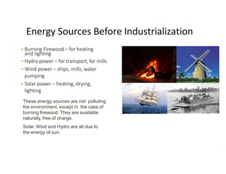 Energy Sources Before Industrialization
 Burning Firewood – for heating
and lighting
 Hydro power – for transport, for mills
 Wind power – ships, mills, water
pumping
 Solar power – heating, drying,
lighting
These energy sources are not polluting
the environment, except in the case of
burning firewood. They are available
naturally, free of charge.
Solar, Wind and Hydro are all due to
the energy of sun.
3
 