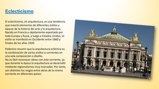 Eclecticismo
El eclecticismo, en arquitectura, es una tendencia
que mezcla elementos de diferentes estilos y
épocas de la historia del arte y la arquitectura.
Nacido en Francia y rápidamente exportado por
toda Europa y Rusia, y luego a Estados Unidos, el
estilo se manifestó en Occidente entre 1860 y
finales de los años 1920.
Podemos resumir que la arquitectura ecléctica es
la combinación de varios estilos o corrientes en
una sola composición o diseño.
No es fácil reconocer obras con esta corriente, ya
que durante la época la arquitectura se desarrolló
mediante regionalismos muy marcados. Por tanto,
son distintos los rasgos entre obras de la misma
corriente en diferentes países.
 