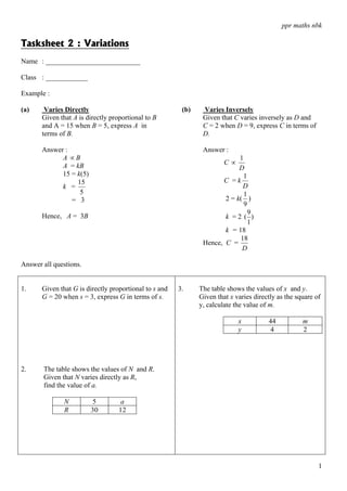 ppr maths nbk

Tasksheet 2 : Variations
Name : ___________________________

Class : ____________

Example :

(a)     Varies Directly                                  (b)    Varies Inversely
       Given that A is directly proportional to B               Given that C varies inversely as D and
       and A = 15 when B = 5, express A in                      C = 2 when D = 9, express C in terms of
       terms of B.                                              D.

       Answer :                                                 Answer :
             A ∝B                                                           1
             A = kB                                                     C∝
                                                                            D
             15 = k(5)                                                        1
                  15                                                  C =k
             k =                                                             D
                   5                                                          1
                = 3                                                    2 = k( )
                                                                              9
                                                                                9
       Hence, A = 3B                                                   k =2 ( )
                                                                                1
                                                                       k = 18
                                                                            18
                                                                Hence, C =
                                                                             D

Answer all questions.


1.     Given that G is directly proportional to s and   3.     The table shows the values of x and y.
       G = 20 when s = 3, express G in terms of s.             Given that x varies directly as the square of
                                                               y, calculate the value of m.

                                                                             x          44           m
                                                                             y          4            2




2.     The table shows the values of N and R.
       Given that N varies directly as R,
       find the value of a.

               N         5         a
               R         30        12




                                                                                                           1
 