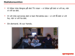 Mediakonsumtion Vi tittar inte längre på det TV visar – vi tittar på det vi vill se, när vi vill se det. Vi vill inte serveras det vi kan förvänta oss – vi vill få det vi vill ha, när vi vill ha det. On demand. At our hands. 
