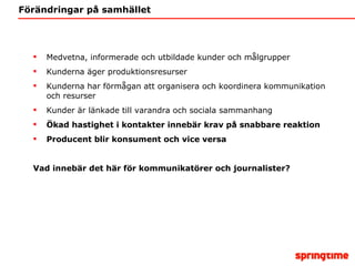 Förändringar på samhället Medvetna, informerade och utbildade kunder och målgrupper Kunderna äger produktionsresurser Kunderna har förmågan att organisera och koordinera kommunikation och resurser Kunder är länkade till varandra och sociala sammanhang Ökad hastighet i kontakter innebär krav på snabbare reaktion Producent blir konsument och vice versa Vad innebär det här för kommunikatörer och journalister? 