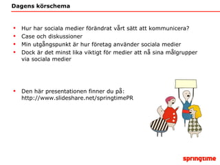 Dagens körschema Hur har sociala medier förändrat vårt sätt att kommunicera? Case och diskussioner Min utgångspunkt är hur företag använder sociala medier Dock är det minst lika viktigt för medier att nå sina målgrupper via sociala medier Den här presentationen finner du på: http://www.slideshare.net/springtimePR 