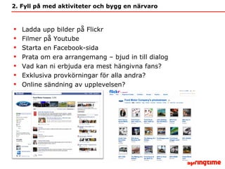 2. Fyll på med aktiviteter och bygg en närvaro Ladda upp bilder på Flickr Filmer på Youtube Starta en Facebook-sida Prata om era arrangemang – bjud in till dialog Vad kan ni erbjuda era mest hängivna fans? Exklusiva provkörningar för alla andra? Online sändning av upplevelsen? 
