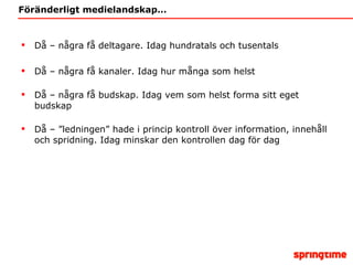 Föränderligt medielandskap… Då – några få deltagare. Idag hundratals och tusentals Då – några få kanaler. Idag hur många som helst Då – några få budskap. Idag vem som helst forma sitt eget budskap Då – ”ledningen” hade i princip kontroll över information, innehåll och spridning. Idag minskar den kontrollen dag för dag 